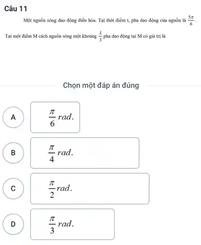 Câu 11
Một nguồn sóng dao động điều hòa. Tại thời điểm t, pha dao động của nguồn là (5pi )/(6)
Tại một điểm M cách nguồn sóng một khoảng (lambda )/(3) pha dao động tại M có giá trị là
Chọn một đáp án đúng
A
A
(pi )/(6)rad
B
(pi )/(4)rad
C C
(pi )/(2)rad
D