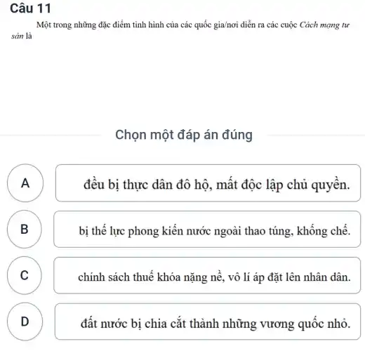 Câu 11
Một trong những đặc điểm tình hình của các quốc gia/nơi diễn ra các cuộc Cách mạng tư
sản là
Chọn một đáp án đúng
A
đêu bi thực dân đô hộ , mất độc lập chủ quyên.
B B
bị thể lực phong kiên nước ngoài thao túng, không chế.
C C
chính sách thuê khóa nặng nê , vô lí áp đặt lên nhân dân.
D
đật nước bi chia cắt thành những vương quốc nhỏ.