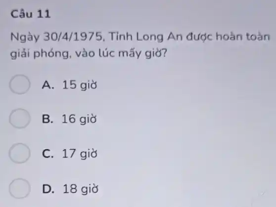 Câu 11
Ngày 30/4/1975, Tỉnh Long An được hoàn toàn
giải phóng, vào lúc mấy giờ?
A. 15 giờ
B. 16 giờ
C. 17 giờ
D. 18 giờ