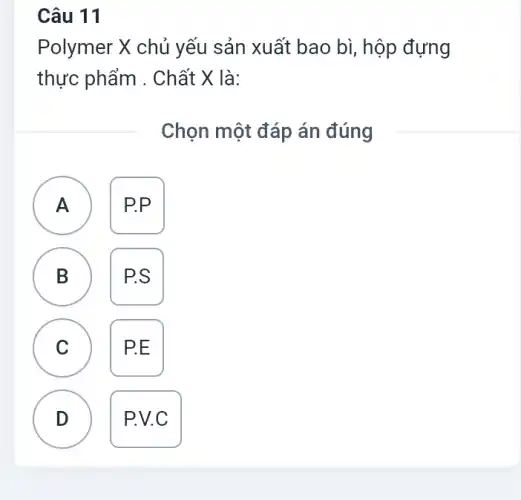 Câu 11
Polymer X chủ yếu sản xuất bao bì,hộp đựng
thực phẩm . Chất X là:
Chọn một đáp án đúng
A ) P.P.
B P.S
C )
P.E
D D
P.C.