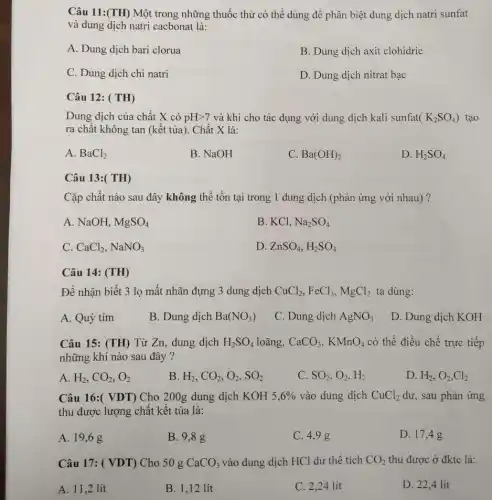 Câu 11:(TH) Một trong những thuốc thử có thể dùng để phân biệt dung dịch natri sunfat
và dung dịch natri cacbonat là:
A. Dung dịch bari clorua
B. Dung dịch axit clohidric
C. Dung dịch chì natri
D. Dung dịch nitrat bạc
Câu 12: ( TH)
Dung dịch của chất X có pHgt 7 và khi cho tác dụng với dung dịch kali sunfat (K_(2)SO_(4)) tạo
ra chât không tan (kết tủa). Chất X là:
A. BaCl_(2)
B. NaOH
C. Ba(OH)_(2)
D. H_(2)SO_(4)
Câu 13:( TH)
Cặp chất nào sau đây không thể tồn tại trong 1 dung dịch (phản ứng với nhau)?
A. NaOH, MgSO_(4)
B. KCl, Na_(2)SO_(4)
C. CaCl_(2),NaNO_(3)
D. ZnSO_(4),H_(2)SO_(4)
Câu 14: (TH)
Để nhận biết 3 lọ mất nhãn đựng 3 dung dịch CuCl_(2),FeCl_(3),MgCl_(2) ta dùng:
A. Quỳ tím
B. Dung dịch Ba(NO_(3))
C. Dung dịch AgNO_(3)
D. Dung dịch KOH
Câu 15: (TH) Từ Zn, dung dịch H_(2)SO_(4) loãng, CaCO_(3),KMnO_(4) có thể điều chế trực tiếp
những khí nào sau đây ?
A. H_(2),CO_(2),O_(2)
B H_(2),CO_(2),O_(2),SO_(2)
C SO_(2),O_(2),H_(2)
D. H_(2),O_(2),Cl_(2)
Câu 16:( VDT ) Cho 200g dung dịch KOH 5,6%  vào dung dịch CuCl_(2) dư, sau phản ứng
thu được lượng chất kết tủa là:
A. 19,6 g
B. 9,8 g
C. 4,9 g
D. 17,4 g
Câu 17: ( VDT)Cho 50 g CaCO_(3) vào dung dịch HCl dư thể tích CO_(2) thu được ở đktc là:
A. 11,2 lít
B. 1,12 lít
C. 2,24 lít
D. 22,4 lít