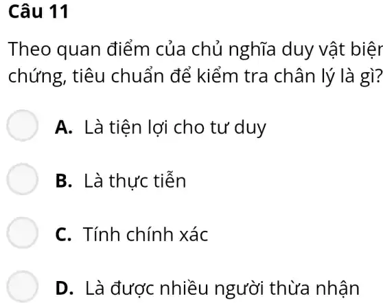 Câu 11
Theo quan điểm của chủ ngh ĩa duy vật biêr
chứng , tiêu chuẩn để kiểm tra châ n lý là gì?
A. Là tiê n lợi cho tư duy
B. Là thực tiên
C. Tính chính xác
D. Là được nhiều ngu vời thừa nhận