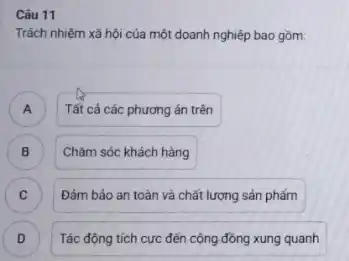 Câu 11
Trách nhiệm xã hội của một doanh nghiệp bao gồm
A ) Tất cả các phương án trên
B )
Chǎm sóc khách hàng
C Đảm bảo an toàn và chất lượng sản phẩm c
Tác động tích cực đến cộng đồng xung quanh
D D