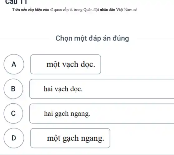 Câu 11
Trên nền cấp hiệu của sĩ quan cấp tả trong Quân đội nhân dân Việt Nam có
Chọn một đáp án đúng
A
một vạch dọc.
A
B B
hai vạch dọc.
C
c
hai gạch ngang.
D
một gạch n gang.