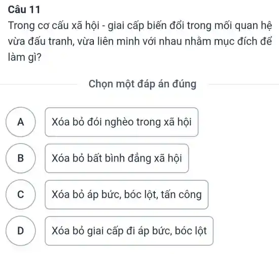 Câu 11
Trong cơ cấu xã hội ) - giai cấp biến đổi trong mối quan hệ
vừa đấu tranh, vừa liên minh với nhau nhằm mục đích để
làm gì?
Chọn một đáp án đúng
A Xóa bỏ đói nghèo trong xã hôi A
B ) Xóa bỏ bất bình đẳng xã hội
C ) Xóa bỏ áp bức, bóc lôt , tấn công
D Xóa bỏ giai cấp đi áp bức, bóc lột
.