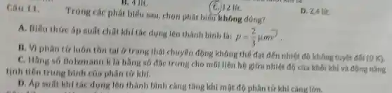 Câu 11.
Trong các phát biểu sau chọn phát biểu không đúng?
D. 24 lít.
A . Biểu thức áp suất chất khí tác dụng lên thành bình là:
p=(2)/(3)mu mv^2
B. VI phân tứ luôn tồn tại y trang thái chuyển động không thế đạt đến nhiệt độ không tuyệt đối (O K).
C . Hãng số Bolzm ann k là hàng số đặc trưng cho mối liên hệ giữa nhiệt độ của khối khí và động nǎng
tịnh tiến trung bình của phân tứ khí.
D. Ap suất khí tác dung lên thành bình càng tǎng khi một độ phân tứ khí càng lớn.
B. 4 lit.
(C.)12 lít.