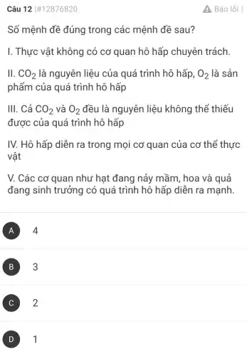 Câu 12 #12876820
Số mệnh đề đúng trong các mệnh đề sau?
I. Thực vật không có cơ quan hô hấp chuyên trách.
11. CO_(2) là nguyên liệu của quá trình hô hấp, O_(2) là sản
phẩm của quá trình hô hấp
III. Cả CO_(2) và O_(2) đều là nguyên liệu không thể thiếu
được của quá trình hô hấp
IV. Hô hấp diễn ra trong mọi cơ quan của cơ thể thực
vật
V. Các cơ quan như hạt đang nảy mầm, hoa và quả
đang sinh trưởng có quá trình hô hấp diễn ra mạnh.
A 4
B 3
2
D
A. Báo lỗi