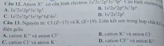 Câu 12 . Anion X^3- có cấu hình electron 1s^22s^22p^63s^23p^6 . Câu hình electron now
A 1s^22s^22p^63s^23p^3
1s^22s^22p^63s^23p^6
1s^22s^22p^63s^23p^63d^14s^2
Câu 13 . Nguyên tử:
D 1s^22s^22p^6
Cl(Z=17) và K(Z=19) . Liên kết ion trong hợp chất
KCl_(t)
điện giữa
A. cation K^2+ và anion Cl^2-
B. cation K^+ và anion Cl^-
C. cation Cl^+ và anion K^-
D. cation Cl^2+ và anion K^2-