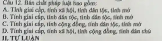 Câu 12. Bán chất pháp luật bao
A. Tính giai cấp.tính xã hội, tính dân tộc, tính mở
B. Tính giai cấp, tính dân tộc, tính dân tộc, tính mở
C. Tính giai cấp, tính tính dân tộc, tính my
D. Tính giai cấp tính xã hội, tính cộng đồng, tính dân chú
II.TV