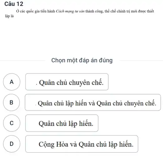 Câu 12
Ở các quốc gia tiến hành Cách mạng tư sản thành công , thể chế chính trị mới được thiết
lập là
Chọn một đáp án đúng
)
. Quân chủ chuyên chế.
B B
Quân chủ lập hiện và Quân chủ chuyên chế.
C Quân chủ lập hiên. C
D
Cộng Hòa và Quân chủ lập hiến.