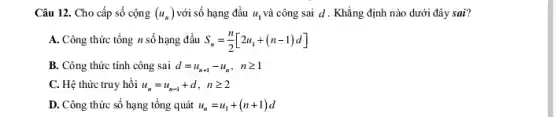 Câu 12. Cho cấp số cộng (u_(n)) với số hạng đầu u_(1) và công sai d . Khẳng định nào dưới đây sai?
A. Công thức tổng n số hạng đầu S_(n)=(n)/(2)[2u_(1)+(n-1)d]
B. Công thức tính công sai d=u_(n+1)-u_(n), ngeqslant 1
C. Hệ thức truy hồi u_(n)=u_(n-1)+d,ngeqslant 2
D. Công thức số hạng tổng quát u_(n)=u_(1)+(n+1)d