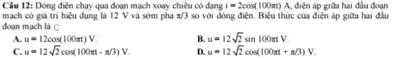 Câu 12: Dòng điện chạy qua đoạn mạch xoay chiều có dạng i=2cos(100pi t) A, điện áp giữa hai đầu đoạn
mạch có giá trị hiệu dụng là 12 V và sớm pha pi /3 so với dòng điện Biểu thức của điện áp giữa hai đâu
đoạn mạch là C
A. u=12cos(100pi t)V
B u=12sqrt (2)sin100pi tV
c u=12sqrt (2)cos(100pi t-pi /3)V
D. u=12sqrt (2)cos(100pi t+pi /3)V