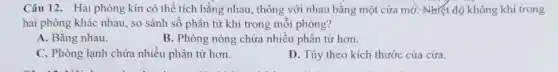 Câu 12. Hai phòng kín có thể tích bằng nhau, thông với nhau bằng một cửa mở. Nhiệt độ không khí trong
hai phòng khác nhau , so sánh số phân tử khí trong mỗi phòng?
A. Bằng nhau.
B. Phòng nóng chứa nhiều phân tử hơn.
C. Phòng lạnh chứa nhiều phân tử hơn.
D. Tùy theo kích thước của cửa.