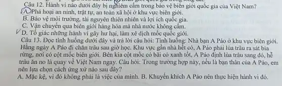 Câu 12. Hành vi nào dưới đây bị nghiêm cấm trong bảo vệ biên giới quốc gia của Việt Nam?
quốc giữ trong long qut.
(A)Phá hoại an ninh , trật tự, an toàn xã hội ở khu vực biên giới.
B. Bảo vệ môi trường, tài nguyên thiên nhiên và lợi ích quôc gia.
C. Vận chuyển qua biên giới hàng hóa mà nhà nước không cầm.
V D. Tổ giác những hành vi gây hư hại, làm xê dịch mốc quốc giới.
Câu 13. Đọc tình huông dưới đây và trả lời câu hỏi:Tình huông: Nhà bạn A Páo ở khu vực biên giới.
Hǎng ngày A Páo đi chǎn trâu sau giờ họC. Khu vực gần nhà hết cỏ , A Páo phải lùa trâu ra sát bìa
rừng, nơi có cột mốc biên giới. Bên kia cột mộc có bãi cỏ xanh tôt.A Páo định lùa trâu sang đó, hễ
trâu ǎn no là quay về Việt Nam ngay. Câu hỏi: Trong trường hợp này, nếu là bạn thân của A Páo, em
nên lựa chọn cách ứng xử nào sau đây?
A. Mặc kệ, vì đó không phải là việc của mình. B . Khuyến khích A Páo nên thực hiện hành vi đó.