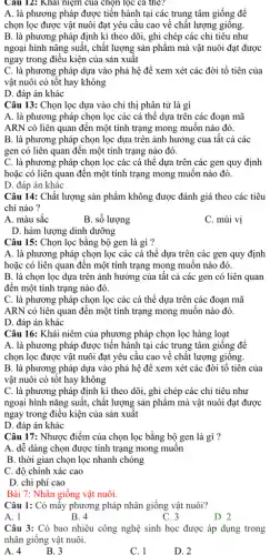 Câu 12: Khai niệm của chọn lọc ca the?
A. là phương pháp được tiến hành tại các trung tâm giống đề
chọn lọc được vật nuôi đạt yêu cầu cao về chất lượng giống.
B. là phương pháp định kì theo dõi,, ghi chép các chỉ tiêu như
ngoại hình nǎng suất,, chất lượng sản phẩm mà vật nuôi đạt được
ngay trong điều kiện của sản xuât
C. là phương pháp dựa vào phả hệ để xem xét các đời tổ tiên của
vật nuôi có tốt hay không
D. đáp án khác
Câu 13: Chọn lọc dựa vào chỉ thị phân tử là gì
A. là phương pháp chọn lọc các cá thể dựa trên các đoạn mã
ARN có liên quan đến một tính trạng mong muốn nào đó.
B. là phương pháp chọn lọc dựa trên ảnh hưởng của tât cả các
gen có liên quan đến một tính trạng nào đó.
C. là phương pháp chọn lọc các cá thể dựa trên các gen quy định
hoặc có liên quan đến một tính trạng mong muôn nào đó.
D. đáp án khác
Câu 14: Chất lượng sản phẩm không được đánh giá theo các tiêu
chí nào ?
A. màu sắc
B. sô lượng
C. mùi vị
D. hàm lượng dinh dưỡng
Câu 15: Chọn lọc bằng bộ gen là gì ?
A. là phương pháp chọn lọc các cá thể dựa trên các gen quy định
hoặc có liên quan đến một tính trạng mong muốn nào đó.
B. là chọn lọc dựa trên ảnh hưởng của tât cả các gen có liên quan
đến một tính trạng nào đó.
C. là phương pháp chọn lọc các cá thể dựa trên các đoạn mã
ARN có liên quan đến một tính trạng mong muôn nào đó.
D. đáp án khác
Câu 16: Khái niêm của phương pháp chọn lọc hàng loạt
A. là phương pháp được tiến hành tại các trung tâm giống đê
chọn lọc được vật nuôi đạt yêu cầu cao về chất lượng giông.
B. là phương pháp dựa vào phả hệ đê xem xét các đời tổ tiên của
vật nuôi có tôt hay không
C. là phương pháp định kì theo dõi., ghi chép các chỉ tiêu như
ngoại hình nǎng suất , chất lượng sản phẩm mà vật nuôi đạt được
ngay trong điều kiện của sản xuất
D. đáp án khác
Câu 17: Nhược điểm của chọn lọc bằng bộ gen là gì ?
A. dễ dàng chọn được tính trạng mong muôn
B. thời gian chọn lọc nhanh chóng
C. độ chính xác cao
D. chi phí cao
Bài 7: Nhân giống vật nuôi.
Câu 1: Có mấy phương pháp nhân giống vật nuôi?
A. 1
B. 4
C. 3
D. 2
Câu 3: Có bao nhiêu công nghệ sinh học được áp dụng trong
nhân giống vật nuôi.
A. 4
B. 3
C. 1
D. 2