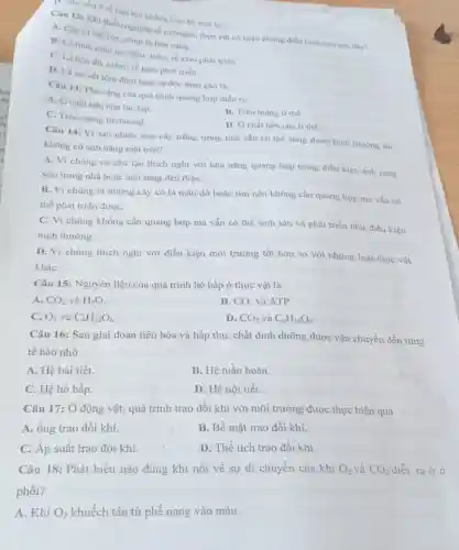 Câu 12: Khi thiếu nguyên tố nitrogen, thực vật có triệu chứng điền hình nào sau đây?
A. Cây bi còi cọc, chóp lá hóa vàng.
B. Lá nhò, màu lục đậm; thân, rễ kém phát triên.
C. Lá hóa đó mềm; rễ kém phát triển.
D. Lá có vét lôm đồm hoại từ dọc theo gân lá.
D. chu yếu ở tế bào khi không trên bê mạt là.
Câu 13: Pha sáng của quá trình quang hợp diễn ra
A. Ở chất nền của lục lạp.
B. Trên màng ti thể.
C. Trên màng thylakoid.
D. Ở chất nền của ti thể.
Câu 14: Vì sao nhiều loại cây trồng trong nhà vẫn có thể sống được bình thường dù
không có ảnh nắng mặt trời?
A. Vì chúng có cấu tạo thích nghi với khả nǎng quang hợp trong điều kiện ánh sáng
yếu trong nhà hoặc ánh sáng đèn điện.
B. Vì chúng là những cây có lá màu đỏ hoặc tím nên không cần quang hợp mà vẫn có
thể phát triển đượC.
C. Vì chúng không cần quang hợp mà vẫn có thể sinh sản và phát triển như điều kiện
bình thường.
D. Vì chúng thích nghi với điều kiện môi trường tốt hơn so với những loài thực vật
kháC.
Câu 15: Nguyên liệu của quá trình hô hấp ở thực vật là
A. CO_(2) và H_(2)O
B. CO_(2) và ATP.
C. O_(2) và C_(6)H_(12)O_(6)
D. CO_(2) và C_(6)H_(12)O_(6)
Câu 16: Sau giai đoạn tiêu hóa và hấp thụ, chất dinh dưỡng được vận chuyển đến từng
tế bào nhờ
A. Hệ bài tiết.
B. Hệ tuần hoàn.
C. Hệ hô hấp.
D. Hệ nội tiết.
Câu 17: Ở động vật, quá trình trao đồi khí với môi trường được thực hiện qua
A. ống trao đổi khí.
B. Bề mặt trao đổi khí.
C. Áp suất trao đổi khí.
D. Thể tích trao đổi khí.
Câu 18: Phát biểu nào đúng khi nói về sự di chuyển của khí O_(2) và CO_(2) diễn ra ở ở
phối?
A. Khí O_(2) khuếch tán từ phế nang vào máu.
