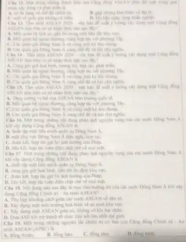 Câu 12. Một trong những thách thức mà Cộng đồng ASEAN phải đôi mạt trong quá
trinh xây dung và phát triên là
A. su da dang ve chế độ chính trị.
B. glp nhing kho khân vé địa lý.
C. mot so quide gia không có biển.
D. khi hậu ngày càng khắc nghiệt.
Câu 13. Tâm nhìn ASEAN 2020-vǎn bàn đề xuất ý tương xây dựng một Cộng đồng
ASEAN dựa trên cơ sở nhận thức nào sau đây?
A. Moi quan hệ lịch sử, gần bó trong một bàn sắc khu vựC.
B. Moi quan hệ ngoại thương, cùng hợp tác với phương Tây.
C. Các quóc gia Đông Nam Á có cùng một kẻ thù chung.
D. Các quóc gia Đông Nam A cùng chế độ xã hội chủ nghĩa.
Câu 14. Tâm nhìn ASEAN 2020-vǎn bán đề xuất y tưởng xây dựng một Cộng đồng
ASEAN dựa trên cơ sở nhận thức nào sau đây?
A. Cùng gin giữ hoà bình, tượng trợ,hợp tác, phát triển.
B. Moi quan hệ ngoại thương, cùng hợp tác với phương Tây.
C. Các quốc gia Đông Nam Á có cùng một kẻ thù chung.
D. Các quốc gia Đông Nam Á cùng chế độ xã hội chủ nghĩa.
Câu 15. Tâm nhìn ASEAN 2020 - vǎn bản đề xuất ý tường xây dựng một Cộng đồng
ASEAN dựa trên cơ sở nhận thức nào sau đây?
A. Tǎng cường vị thể của ASEAN trên trường quốc tế.
B. Moi quan hệ ngoại thương, cùng hợp tác với phương Tây.
C. Các quốc gia Đông Nam Á có cùng một kê thù chung.
D. Các quốc gia Đông Nam Á cùng chế độ xã hội chù nghĩa.
Câu 16. Một trong những nội dung phản ánh nguyện vọng của các nước Đông Nam A
khi xây dựng Cộng đồng ASEAN là
A. thiết lập một liên minh quân sự Đông Nam Á.
B. một khu vực Đông Nam Á hữu nghị, hợp táC.
C. đoàn kết, hợp tác gạt bỏ ành hướng của Pháp.
D. liên kết, hợp tác toàn diện chặt chẽ về mọi mặt.
Câu 17. Một trong những nội dung phản ánh nguyện vọng của các nước Đông Nam A
khi xây dựng Cộng đồng ASEAN là
A. thiết lập một liên minh quân sự Đông Nam Á.
B. cùng gìn giữ hoà bình, tiến tới ôn định khu vựC.
C. đoàn kết, hợp tác gạt bỏ ảnh hưởng của Pháp.
D. liên kết, hợp tác toàn diện chặt chẽ về mọi mặt.
Câu 18. Nội dung nào sau đây là mục tiêu hướng tới của các nước Đông Nam Á khi xây
dựng Cộng đồng Chính trị - An ninh ASEAN?
A. Thu hẹp khoảng cách giữa các nước ASEAN về dân trí.
B. Xây dựng một môi trường hoà bình và an ninh khu vựC.
C. Xây dựng một ASEAN giàu có, không vũ khí hạt nhân.
D. Đưa ASEAN trờ thành tổ chức liên kết lớn nhất thế giới.
Câu 19. Một trong những nguyên tắc chính trị cơ bản của Cộng đồng Chính trị - An
ninh ASEAN (APSC) là
A. đồng thuận.
B. đồng bào.
C. đồng tâm.
D. đồng khởi.