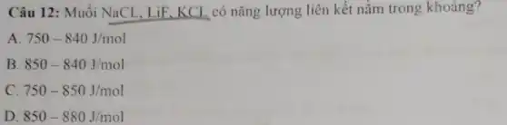 Câu 12: Muối NaCl . LiF. KCL có nǎng lượng liên kết nằm trong khoảng?
A 750-840J/mol
B 850-840J/mol
c. 750-850J/mol
D. 850-880J/mol