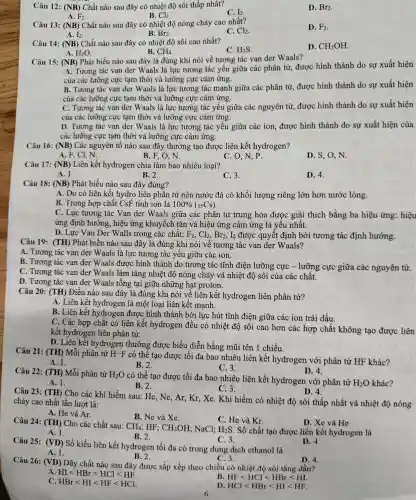 Câu 12 : (NB) Chất nào sau đây có nhiệt độ sôi thấp nhất?
C. I_(2)
D. Br_(2)
A. F_(2)
B. Cl_(2)
Câu 13: (NB) Chất nào sau đây có nhiệt độ nóng chảy cao nhất?
C. Cl_(2)
D. F_(2)
A. I_(2)
B. Br_(2)
Câu 14:(NB) Chất nào sau đây có nhiệt độ sôi cao nhất?
C. H_(2)S
D. CH_(3)OH
A. H_(2)O
B.
Câu 15 : (NB) Phát biểu nào sau đây là đủng khi nói về tương tác van der Waals?
A. Tương tác van der Waals là lực tương tác yếu giữa các phân tử , được hình thành do sự xuất hiện
của các lưỡng cực tam thời và lưỡng cực cảm ứng.
B. Tương tác van der Waals là lực tương tác mạnh giữa các phân tử , được hình thành do sự xuất hiện
của các lưỡng cực tạm thời và lưỡng cực cảm ứng.
C. Tương tác van der Waals là lực tương tác yếu giữa các nguyên tử , được hình thành do sự xuất hiện
của các lưỡng cực tam thời và lưỡng cực cảm ứng.
D. Tương tác van der Waals là lực tương tác yếu giữa các ion, được hình thành do sự xuất hiện của
các lưỡng cực tạm thời và lưỡng cực cảm ứng.
Câu 16:(NB) Các nguyên tố nào sau đây thường tạo được liên kết hydrogen?
A. F, Cl, N.
B. F. O. N.
C. O,N, P.
D. S, O, N.
Câu 17:(NB) Liên kết hydrogen chia làm bao nhiêu loại?
A. 1.
B. 2.
C. 3.
D. 4.
Câu 18:(NB) Phát biểu nào sau đây đúng?
A. Do có liên kết hydro liên phân tử nên nước đá có khối lượng riêng lớn hơn nước lỏng.
B. Trong hợp chất CsF tính ion là 100% (55Cs)
C. Lực tương tác Van der Waals giữa các phân tử trung hòa được giải thích bằng ba hiệu ứng:hiệu
ứng định hướng , hiệu ứng khuyếch tán và hiệu ứng cảm ứng là yêu nhất.
D. Lực Van Der Walls trong các chất: F_(2),Cl_(2),Br_(2),I_(2) được quyêt định bởi tương tác định hướng.
Câu 19:(TH) Phát biểu nào sau đây là đúng khi nói về tương tác van der Waals?
A. Tương tác van der Waals là lực tương tác yếu giữa các ion.
B. Tương tác van der Waals được hình thành do tương tác tĩnh điện lưỡng cực - lưỡng cực giữa các nguyên tử.
C. Tương tác van der Waals làm tǎng nhiệt độ nóng chảy và nhiệt độ sôi của các chất.
D. Tương tác van der Waals tồng tại giữa những hạt proton.
Câu 20: (TH) Điều nào sau đây là đúng khi nói về liên kết hydrogen liên phân tử?
A. Liên kết hydrogen là một loại liên kết mạnh.
B. Liên kết hydrogen được hình thành bởi lực hút tĩnh điện giữa các ion trái dấu.
C. Các hợp chất có liên kết hydrogen đều có nhiệt độ sôi cao hơn các hợp chất không tạo được liên
kết hydrogen liên phân tử.
D. Liên kết hydrogen thường được biểu diễn bằng mũi tên 1 chiều.
Câu 21 : (TH) Mỗi phân tử H-F
có thể tạo được tối đa bao nhiêu liên kết hydrogen với phân tử HF khác?
A. 1.
B. 2.
C. 3.
D. 4.
Câu 22 : (TH) Mỗi phân tử H_(2)O
có thể tạo được tối đa bao nhiêu liên kết hydrogen với phân tử
H_(2)O khác?
A. 1.
B. 2.
C. 3.
D. 4.
Câu 23: (TH) Cho các khí hiếm sau:He,Ne , Ar, Kr , Xe. Khí hiếm có nhiệt độ sôi thấp nhất và nhiệt độ nóng
chảy cao nhất lần lượt là:
A. He và Ar.
B. Ne và Xe.
C. He và Kr.
D. Xe và He.
Câu 24 : (TH) Cho các chất sau:
CH_(4) ; HF; CH_(3)OH ; NaCl; H_(2)S . Số chất tạo được liên kết hydrogen là
A. 1.
B. 2.
C. 3.
Câu 25:(VD) Số kiểu liên kết hydrogen tối đa có trong dung dịch ethanol là
C. 3.
D. 4.
A. 1.
B. 2.
Câu 26: (VD) Dãy chất nào sau đây được sắp xếp theo chiều có nhiệt độ sôi tǎng dần?
D. 4.
HIlt HBrlt HCllt HF
HFlt HCllt HBrlt HI
HBrlt HIlt HFlt HCl
HCllt HBrlt HIlt HF
6