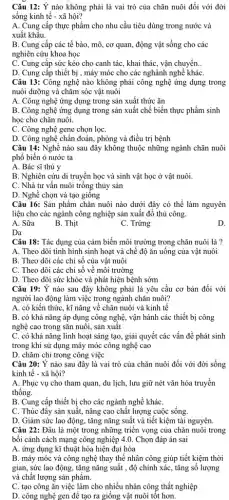 Câu 12: Ý nào không phải là vai trò của chǎn nuôi đối với đời
sống kinh tế -xã hội?
A. Cung cấp thực phẩm cho nhu cầu tiêu dùng trong nước và
xuất khẩu.
B. Cung cấp các tế bào, mô, cơ quan, động vật sống cho các
nghiên cứu khoa học
C. Cung cấp sức kéo cho canh tác , khai thác, vận chuyển. __
D. Cung cấp thiết bị , máy móc cho các nghành nghề kháC.
Câu 13: Công nghệ nào không phải công nghệ ứng dụng trong
nuôi dưỡng và chǎm sóc vật nuôi
A. Công nghệ ứng dụng trong sản xuất thức ǎn
B. Công nghệ ứng dụng trong sản xuất chế biến thực phẩm sinh
học cho chǎn nuôi.
C. Công nghệ gene chọn lọC.
D. Công nghệ chần đoán, phòng và điều trị bệnh
Câu 14: Nghề nào sau đây không thuộc những ngành chǎn nuôi
phổ biến ỏ nước ta
A. Bác sĩ thú y
B. Nghiên cứu di truyền học và sinh vật học ở vật nuôi.
C. Nhà tư vấn nuôi trồng thủy sản
D. Nghề chọn và tạo giông
Câu 16: Sản phẩm chǎn nuôi nào dưới đây có thể làm nguyên
liệu cho các ngành công nghiệp sản xuất đồ thủ công.
A. Sữa
B. Thịt
C. Trứng
D.
Da
Câu 18: Tác dụng của cảm biến môi trường trong chǎn nuôi là ?
A. Theo dõi tình hình sinh hoạt và chế độ ǎn uống của vật nuôi
B. Theo dõi các chỉ số của vật nuôi
C. Theo dõi các chỉ số về môi trường
D. Theo dõi sức khỏe và phát hiện bệnh sớm
Câu 19: Ý nào sau đây không phải là yêu cầu cơ bản đối với
người lao động làm việc trong ngành chǎn nuôi?
A. có kiến thức , kĩ nǎng về chǎn nuôi và kinh tế
B. có khả nǎng áp dụng công nghệ , vận hành các thiết bị công
nghệ cao trong sẵn nuôi, sản xuất
C. có khả nǎng linh hoạt sáng tạo , giải quyết các vấn đề phát sinh
trong khi sử dụng máy móc công nghệ cao
D. chǎm chỉ trong công việc
Câu 20: Ý nào sau đây là vai trò của chǎn nuôi đối với đời sống
kinh tế - xã hội?
A. Phục vụ cho tham quan, du lịch , lưu giữ nét vǎn hóa truyền
thống.
B. Cung cấp thiết bị cho các ngành nghề kháC.
C. Thúc đây sản xuất.nâng cao chất lượng cuộc sống.
D. Giảm sức lao động, tǎng nǎng suất và tiết kiệm tài nguyên.
Câu 22: Đâu là một trong những triển vọng của chǎn nuôi trong
bối cảnh cách mạng công nghiệp 4.0. Chọn đáp án sai
A. ứng dụng kĩ thuật hóa hiện đại hóa
B. máy móc và công nghệ thay thế nhân công giúp tiết kiệm thời
gian, sức lao động.tǎng nǎng suất , độ chính xác, tǎng số lượng
và chất lượng sản phẩm
C. tạo công ǎn việc làm cho nhiều nhân công thất nghiệp
D. công nghệ gen để tạo ra giống vật nuôi tốt hơn.