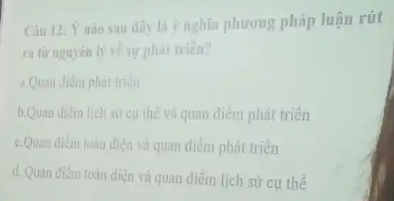 Câu 12: Ý nào sau dây là ý nghĩa phương pháp luận rút
ra từ nguyên lý về sự phát triển?
a.Quan điểm phát triển
b.Quan điểm lịch sử cụ thể và quan điểm phát triển
c.Quan điểm toàn diện và quan điểm phát triển
d. Quan điểm toàn diện và quan điểm lịch sử cụ thể