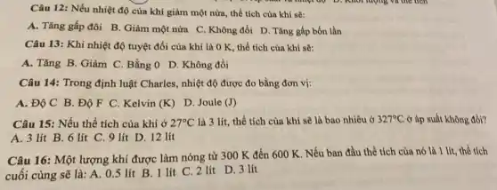 Câu 12: Nếu nhiệt độ của khí giảm một nửa, thể tích của khí sẽ:
A. Tǎng gấp đôi B. Giảm một nửa C. Không đồi D . Tǎng gấp bốn lần
Câu 13: Khi nhiệt độ tuyệt đối của khí là 0 K , thể tích của khí sẽ:
A. Tǎng B. Giảm C. Bằng 0 D . Không đổi
Câu 14: Trong định luật Charles, nhiệt độ được đo bằng đơn vị:
A. Độ C B . Độ F C. Kelvin (K)
D. Joule (J)
Câu 15: Nếu thể tích của khí ở 27^circ C là 3 lít, thể tích của khí sẽ là bao nhiêu ở 327^circ C ở áp suất không đồi?
A. 3 lít B . 6 lít C. 9 lít D. 12 lít
Câu 16: Một lượng khí được làm nóng từ 300 K đến 600 K. Nếu ban đầu thể tích của nó là 1 lít thể tích
cuối cùng sẽ là : A. 0.5 lít B. 1 lít C 2 lít D. 3 lít