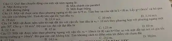 Câu 12: Quỹ đạo chuyển động của một vật ném ngang là:
B. Một nhánh của parabol
A. Một đường tròn
C. Một đường thẳng
D. Một đoạn thẳng.
Câu 13: Một vật được ném theo phương ngang từ độ cao h=9m. Tầm bay xa của vật là L=18m. Lấy g=10m/s^2 và bỏ qua
sức càn của không khí. Tính độ lớn vận tốc ban đầu vo.
D. 3,16m/s
C. 10m/s
A 19m/s
B 13,4m/s
Câu 14: Một vật được ném xiên từ mặt đất lên với vận tốc ban đầu là v_(0)=10m/s
theo phương hợp với phương ngang một
góc 30^circ  Cho g=10m/s^2. Độ cao cực đại vật đạt đến là:
D. 60 m
C. 1,25 m
A. 22,5 m
B. 45 m
Câu 15: Một vật được ném theo phương ngang với vận tốc v_(0)=10m/s từ độ cao h=10m
so với mặt đất tại nơi có gia tốc
trọng trường g=10m/s^2
Bỏ qua sức cản không khí. Tìm khoảng cách từ điểm ném tới điểm vật chạm đất.
A.173m.
D. 30,0m
B. 14,1 m.
C. 24,1 m.