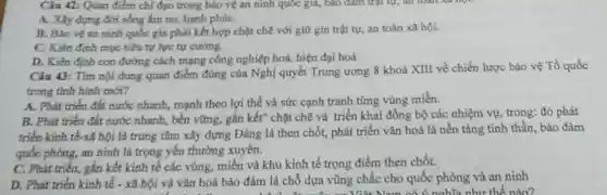 Câu 12: Quan điểm chỉ đạo trong bảo vệ an ninh quốc gia, báo đảm trật tự, an toàn xã says
A. Xây dựng dời sống ấm no, hạnh phúC.
B. Bảo vé an ninh quốc gia phải kết hợp chặt chẽ với giữ gin trật tự, an toàn xã hội.
C. Kiên đinh muc tiêu tư lực tự cường.
D. Kién đinh con đường cách mạng công nghiệp hoá, hiện đại hoá
Câu 43: Tìm nội dung quan điểm đúng của Nghị quyết Trung ương 8 khoá XIII về chiến lược bảo vệ Tổ quốc
trong tinh hinh mới?
A. Phát triến đất nước nhanh, mạnh thco lợi thế và sức cạnh tranh từng vùng miền.
B. Phát triên đất nước nhanh, bền vững.gắn kết" chặt chẽ và triển khai đồng bộ các nhiệm vụ trong: đó phát
triển kinh tế rã hội là trung tâm xây dựng Đảng là then chốt, phát triển vǎn hoá là nền tảng tinh thần, bảo đàm
quốc phòng, an ninh là trọng yếu thường xuyên.
C. Phát triến, gắn kết kinh tế các vùng, miền và khu kinh tế trọng điểm then chốt.
D. Phát triển kinh tế . xã hội và vǎn hoá bảo đảm là chỗ dựa vũng chắc cho quốc phòng và an ninh