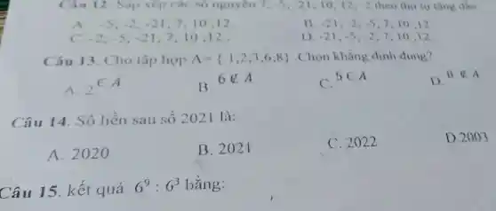 Câu 12 Sắp xếp các số nguyên 7; -5;-21 10:12. -2 theo thứ tự tǎng dân:
A. -5;-2;-21 7;10:12.
B -21;-2;-5 7:10:12
C. -2;-5;-21 7;10 ;12.
D. -21;-5;-2 7;10:12
Câu 13. Cho tập hợp A= 1;2;3;6;8  . Chọn khẳng định đúng?
A.
(}_{2)in A
B.
6notin A
C.
5in A
D.
8notin A
Câu 14. Số liền sau số 2021 là:
A. 202
B. 202 I
C. 2022
D. 2003
Câu 15. kết quả
6^9:6^3 bằng: