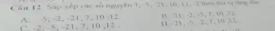 Câu 12: Sắp xếp các số nguyên 7; -5;-21 10;12; 2 theo thứ tự tǎng dân
A. -5;-2;-21 7;10 ;12.
B. -21;-2;-5 7;10:12.
-2;-5;-21 7;10;12.
D. -21;-5;-2 7;10 ;12.
