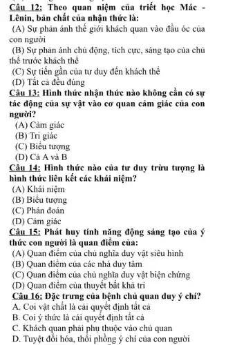 Câu 12: Theo quan niệm của triết học Mác -
Lênin, bản chất của nhận thức là:
(A) Sự phản ánh thế giới khách quan vào đầu óc của
con người
(B) Sự phản ánh chủ động, tích cực, sáng tạo của chủ
thê trước khách thể
(C) Sự tiên gân của tư duy đến khách thể
(D) Tất cả đều đúng
Câu 13: Hình thức nhân thức nào không cần có sự
tác động của sự vật vào cơ quan cảm giác của con
người?
(A) Cảm giác
(B) Tri giác
(C) Biểu tượng
(D) Cả A và B
Câu 14: Hình thức nào của tư duy trừu tượng là
hình thức liên kết các khái niệm?
(A) Khái niệm
(B) Biểu tượng
(C) Phán đoán
(D) Cảm giác
Câu 15: Phát huy tính nǎng động sáng tạo của ý
thức con người là quan điêm của:
(A) Quan điểm của chủ nghĩa duy vật siêu hình
(B) Quan điểm của các nhà duy tâm
(C) Quan điểm của chủ nghĩa duy vật biện chứng
(D) Quan điểm của thuyết bật khả tri
Câu 16: Đặc trưng của bệnh chủ quan duy ý chí?
A. Coi vật chất là cái quyết định tất cả
B. Coi ý thức là cái quyết định tât cả
C. Khách quan phải phụ thuộc vào chủ quan
D. Tuyệt đôi hóa , thôi phông ý chí của con người