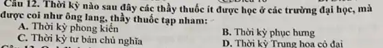 Câu 12. Thời kỳ nào sau đây các thầy thuốc ít được học ở các trường đại học, mà
được coi như ông lang, thầy thuốc tạp nham:
A. Thời kỳ phong kiến
C. Thời kỳ tư bản chủ nghĩa
B. Thời kỳ phục hưng
D. Thời kỳ Trung hoa cỏ đại