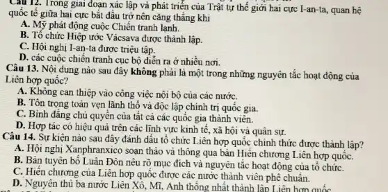 Câu 12. Trong giai đoạn xác lập và phát triển của Trật tự thế giới hai cực I-an-ta , quan hệ
quốc tê giữa hai cực bắt đầu trở nên cǎng thẳng khi
A. Mỹ phát động cuộc Chiến tranh lạnh.
B. Tổ chức Hiệp ước Vácsava được thành lập.
C. Hội nghị I -an-ta được triệu tập.
D. các cuộc chiến tranh cục bộ diễn ra ở nhiều nơi.
Câu 13. Nội dung nào sau đây không phải là một trong những nguyên tắc hoạt động của
Liên hợp quốc?
A. Không can thiệp vào công việc nội bộ của các nướC.
B. Tôn trọng toàn vẹn lãnh thổ và độc lập chính trị quôc gia.
C. Bình đẳng chủ quyên của tật cả các quốc gia thành viên.
D. Hợp tác có hiệu quả vực kinh tế, xã hội và quân sự.
Câu 14. Sự kiện nào sau đây đánh dâu tô chức Liên hợp quốc chính thức được thành lập?
A. Hội nghị Xanphranxico soạn thảo và thông qua bản Hiến chương Liên hợp quốC.
B. Bản tuyên bố Luân Đôn nêu rõ mục đích và nguyên tǎc hoạt động của tô chứC.
C. Hiến chương của Liên hợp quốc được các nước thành viên phê chuẩn.
D. Nguyên thủ ba nước Liên Xô, Mĩ , Anh thông nhất thành lập Liên hơn quốc