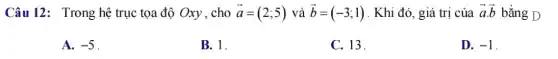 Câu 12: Trong hệ trục tọa độ Oxy , cho overrightarrow (a)=(2;5) và overrightarrow (b)=(-3;1) . Khi đó, giá trị của overrightarrow (a)cdot overrightarrow (b) bằng D
A. -5
B. 1.
C. 13.
D. -1