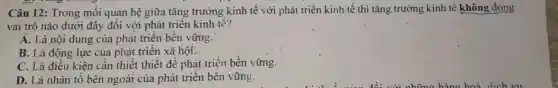 Câu 12: Trong mối quan hệ giữa tǎng trường kinh tế với phát triển kinh-tế thì tǎng trưởng kinh tế không đóng
vai trò nào dưới đây đối với phát triển kinh tế?
A. Là nội dung của phát triển bền vững.
B. Là động lực của phát triển xã hội.
C. Là điều kiện cần thiết thiết đề phát triển bền vững.
D. Là nhân tố bên ngoài của phát triển bền vững.