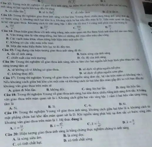 Câu 12: Trong một thi nghiệm về giao thỏa ánh sáng, tại điểm M có vân tối khi hiệu số pha của hai sông
B. (5)/(2)
C. (1)/(2)
D. lambda 
ánh sáng từ hai nguồn kết hợp đến M bằng
A. số chẵn lần (pi )/(2)
B. sacute (o)lacute (e)lgrave (a)n(pi )/(2)
C. số chân làng
D. so le lan TL
Câu 13: Trong thi nghiệm giao thoa ánh sáng với hai khe Young được chiếu sáng bằng ánh sáng đơn sắc
có bước sóng lambda  khoảng cách hai khe là a, khoảng cách từ hai khe đến màn là D. Trên mãn quan sát được
là hệ vân giao thoa. Khoảng cách từ vân sáng bậc 3 đến vǎn tối thứ 5 ocung mot phía của vǎn trung là
A. (3lambda D)/(a)
B. (2lambda D)/(a)
C. (3lambda D)/(2a)
D. (lambda b)/(a)
Câu 14: Thực hiện giao thoa với ảnh sáng trắng, trên màn quan sát thu được hình ảnh như thế nào sau đây?
A. Vân trung tâm là vân sáng trắng hai bên có những dài màu như máu cầu vòng.
B. Các vạch màu khác nhau riêng biệt hiện trên một nền tối.
C. Không có các vân màu trên màn.
D. Một dài màu biến thiên liên lục từ đó đến tím
Câu 15: Ứng dụng của hiện tượng giao thoa ánh sáng để do
A. tần số ánh sáng.
B. bước sóng của ánh sáng.
C. chiết suất của môi trường.
D. tốc độ của ánh sáng.
Câu 16: Trong thí nghiệm về giao thoa ánh sáng, nếu ta làm cho hai nguồn kết hợp lệch pha nhau thì vǎn
sáng trung tâm sẽ
A. sẽ không có vì không có giao thoa.
B. xê dịch về phía nguồn trễ pha.
C. không thay đồi.
D. xê dịch về phía nguồn sớm pha.
Câu 17: Trong thí nghiệm Young về giao thoa với nguồn sáng đơn sắc, hệ vân trên màn có khoảng vân i.
Nếu khoảng cách giữa hai khe còn một nửa và khoảng cách từ hai khe đến màn gấp đôi so với ban đầu thì
khoảng vân giao thoa trên màn sẽ
B. không đồi.
C. tǎng lên hai lần
D. tǎng lên bốn lần.
A. giảm đi bốn lần.
Câu 18: Trong thí nghiệm Young về giao thoa ánh sáng, hai khe được chiều bằng ánh sáng đơn sắc . Khoảng
vân giao thoa trên màn quan sát là i. Khoảng cách giữa hai vân sáng bậc 3 nằm ở hai bên vân sáng trung
tâm là
B. 3i.
C. 4i
D. 6i.
A. 5i.
Câu 19: Trong thí nghiệm Young về giao thoa ánh sáng, khoảng cách giữa hai khe là a, khoảng cách từ
mặt phẳng chứa hai khe đến màn quan sát là D. Khi nguồn sáng phát bức xạ đơn sắc có bước sóng Athì
khoảng vân giao thoa trên màn là 1. Hệ thức đúng là
B i=(aD)/(lambda )
C. lambda =(1)/(aD)
D. lambda =(1a)/(D)
A. i=(lambda a)/(D)
Câu 20: Hiện tượng giao thoa ánh sáng là bằng chứng thực nghiệm chứng tỏ ánh sáng
A. là sóng siêu âm.
B. là sóng dọC.
C. có tính chất hạt.
D. có tính chất sóng.