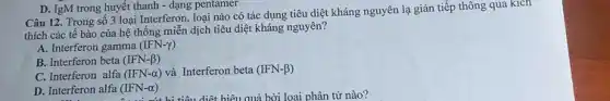 Câu 12. Trong số 3 loại Interferon, loại nào có tác dụng tiêu diệt kháng nguyên lạ gián tiếp thông qua kich
thích các tế bào của hệ thống miễn dịch tiêu diệt kháng nguyên?
A. Interferon gamma (IFN-gamma )
B. Interferon beta (IFN-beta )
C. Interferon alfa (IFN-alpha ) và Interferon beta (IFN-beta )
D. Interferon alfa (IFN-alpha )
D. IgM trong huyết thanh - dạng pentamer