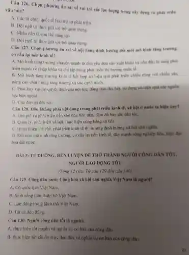 Câu 126. Chọn phương án sai về vai trò các lực lượng trong xây dựng và phat triks
vǎn hóa?
A. Các tổ chức quốc tế bảo trợ sự phát triển.
B. Dội ngù trí thức giữ vai trò quan trong.
C. Nhân dân là chù thể sáng tạo.
D. Dọi ngù tri thức giữ vai trò quan trọng.
Câu 127. Chọn phương án sai về nội dung định hướng đối mới mô hình tǎng truring.
cơ cấu lại nền kinh té?
A. Mò hinh tâng trường chuyển mạnh từ chủ yếu dựa vào xuất khẩu và vốn đầu tư sang phát
triển mạnh về nhập khẩu và chi tập trung phát triển thị trường quốc tế.
B. Mò hình tàng trường kinh tế kết hợp có hiệu quả phát triển chiều rộng với chiêu sau,
nǎng cao chất lượng tǎng trường và sức canh tranh.
C. Phát huy vai trò quyết định của nội lực, đồng thời thu hút, sử dụng có hiệu quả các nguồn
lực bên ngoài.
D. Các đáp án đều sai.
Câu 128. Dâu không phải nội dung trong phát triển kinh tế.xã hội ở nước ta hiện nay?
A. Gin giữ và phát triển nền vǎn hóa tiên tiến, đậm đà bản sắc dân tộC.
B. Quan ly, phát triển xã hội, thực hiện công bằng xã hội.
C. Hoàn thiện thể chế. phát triển kinh tế thị trường định hướng xã hội chủ nghĩa.
D. Đôi mới mô hình tǎng trưởng, cơ cấu lại nền kinh tế, đẩy mạnh công nghiệp hóa, hiện đại
hóa đất nướC.
BÀI 5: TU DUỐNG, REN LUYỆN ĐỀ TRỞ THÀNH NGƯỜI CÔNG DÂN TÓT,
NGƯỜI LAO ĐỘNG TOT
(Tổng 12 câu: Từ câu 129 đến câu 140)
Câu 129. Công dân nước Cộng hoà xã hội chủ nghĩa Việt Nam là người?
A. Có quốc tịch Việt Nam.
B. Sinh sống trên lãnh thổ Việt Nam.
C. Lao động trong lãnh thổ Việt Nam.
D. Tất cả đều đúng.
Câu 130. Người công dân tốt là người:
A. thực hiện tốt quyền và nghĩa vụ cơ bản của công dân.
B. thực hiện tốt chuẩn mực đạo đức và nghĩa vụ cơ bản của công dân.
21