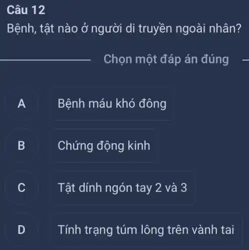 Câu 12
Bệnh, tật nào ở người di truyền ngoài nhân?
__
Chọn một đáp án đúng
A Bệnh máu khó đông
B B
Chứng động kinh
Tật dính ngón tay 2 và 3
Tính trạng túm lông trên vành tai