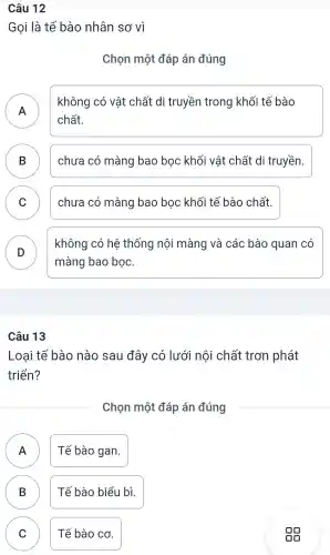 Câu 12
Gọi là tế bào nhân sơ vì
Chọn một đáp án đúng
A n
không có vật chất di truyền trong khối tế bào
chất.
B ) chưa có màng bao bọc khối vật chất di truyền.
C chưa có màng bao bọc khối tế bào chất.
D
không có hệ thống nội màng và các bào quan có
màng bao bọc.
Câu 13
Loai tế bào nào sau đây có lưới nội chất trơn phát
triển?
Chọn một đáp án đúng
Tế bào gan.
n
B Tế bào biểu bì.
D
C )
Tế bào cơ.