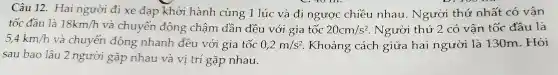 Câu 12.Hai người đi xe đạp khởi hành cùng 1 lúc và đi ngược chiều nhau . Người thứ nhất có vận
tốc đầu là 18km/h
và chuyển động chậm dần đều với gia tốc 20cm/s^2 . Người thứ 2 có vận tốc đầu là
5,4km/h và chuyển động nhanh đều với gia tốc 0,2m/s^2 . Khoảng cách giữa hai người là 130m . Hỏi
sau bao lâu 2 người gặp nhau và vị trí gặp nhau.