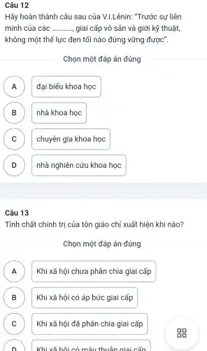 Câu 12
Hãy hoàn thành câu sau của V.I.Lênin:"Trước sự liên
minh của các __ giai cấp vô sản và giới kỹ thuật
không một thế lực đen tối nào đứng vững được".
Chọn một đáp án đúng
A n
đại biểu khoa học
B )
nhà khoa học
C v
chuyên gia khoa học
D
nhà nghiên cứu khoa học
Câu 13
Tính chất chính trị của tôn giáo chỉ xuất : hiện khi nào?
Chọn một đáp án đúng
A
.
Khi xã hôi chưa phân chia giai cấp
B )
Khi xã hội có áp bức giai cấp
C )
Khi xã hội đã phân chia giai cấp
)
Khi xã hôi có mâu thuẫn giai cấp