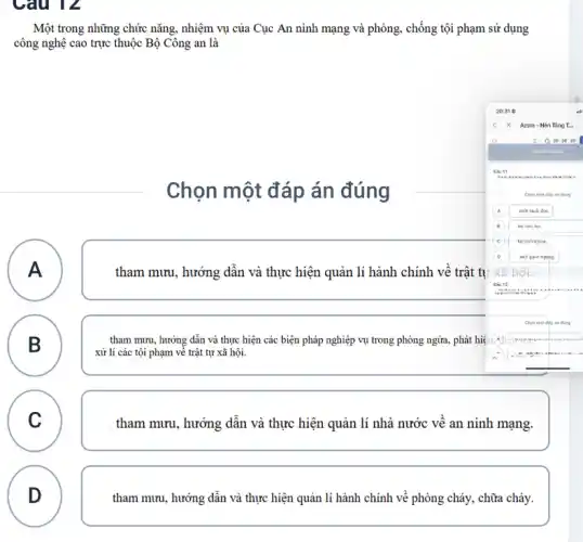 Câu 12
Một trong những chức nǎng, nhiệm vụ của Cục An ninh mạng và phòng, chống tội phạm sử dụng
công nghệ cao trực thuộc Bộ Công an là
Chọn một đáp án đúng
A A
tham mưu, hướng dẫn và thực hiện quản lí hành chính về trật tự
B
.
. tham mưu, hướng dẫn và thực hiện các biện pháp nghiệp vụ trong phòng ngừa, phát hiệ
xử lí các tội phạm về trật tự xã hội.
C
v
tham mưu, hướng dẫn và thực hiện quản lí nhà nước về an ninh mạng.
D
tham mưu, hướng dẫn và thực hiện quản lí hành chính về phòng cháy, chữa cháy.