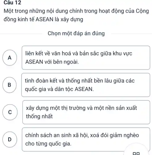 Câu 12
Một trong những nội dung chính trong hoạt động của Cộng
đồng kinh tế A SEAN là xây dựng
Chọn một đáp án đúng
A A
liên kết về vǎn hoá và bản sắc giữa khu vực
ASEA N với bên ngoài.
B B
tình đoàn kết và thống nhất bền lâu giữa các
quốc gia và dân tộc ASEAN.
C C
xây dựng một thị trường và một nền sản xuất
thống nhất
D
chính sách an sinh xã hội, xoá đói giảm nghèo
on