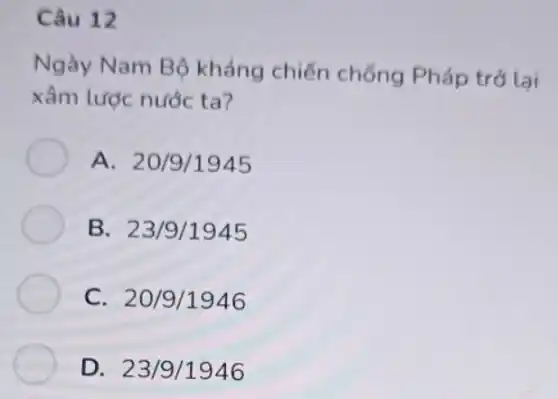 Câu 12
Ngày Nam Bộ kháng chiến chống Pháp trở lai
xâm lược nước ta?
A. 20/9/1945
B. 23/9/1945
C. 20/9/1946
D. 23/9 /1946