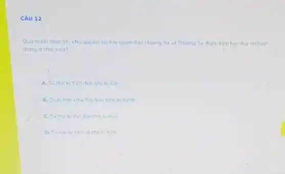 CÂU 12
Qua trinh thuc th chu quyen tai hai quan đào Hoang Sa và Truong Sa được tiep tue duy tri hoat
dong o thoi nào?
A. Tu the ki XVII đen the ki xix
B. Duol thoinha Ty Son (thé ki XVIII)
C. Tuthek XVI đen the ki XVII
D. Tuthe ki XVII va the kixvill