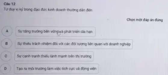 Câu 12
Tư duy vị kỳ trong đạo đức kinh doanh thường dẫn đến:
Chọn một đáp án đúng
A
Sự tǎng trưởng bền vững-yà phát triển dài han.
B ) Sự thiếu trách nhiệm đối với các đối tượng liên quan với doanh nghiệp
C Sự cạnh tranh thiếu lành mạnh trên thị trường C
D ) Tạo ra môi trường làm việc tích cực và động viên