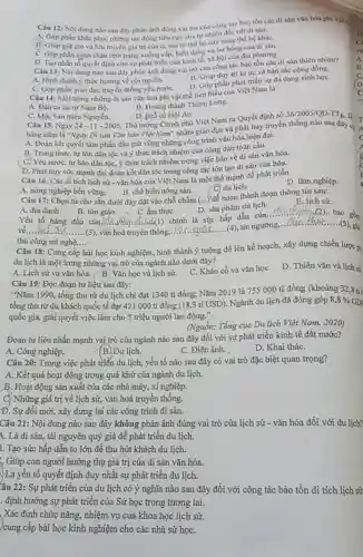 Càu 12:tác bảo tồn các di sản vǎn hóa phi vật
Nội dung nào sau đây phân ánh đùng vai trò của công Al với di sản.
A, Góp phin khic phue những tác động tiêu cực của tự nhiên đối với di
B. Giup gia gin và lưu truyền giá trị của di sàn từ thể hệ này sang the he kháC.
D. Tạo nhẩn tố quyết định cho sự phát triển của kinh tế.xã hội cùa địa phương.
Câu 13: Nội dung nào sau đây phàn ánh đúng vai tr)của công tác bảo tồn các di sản thiên nhiên?
A. Hình thành y thức hướng về cội nguồn.
C. Góp phần giáo dục truyền thống yêu nướC.
B. Giup duy tri kf ức và bản sắc cộng đồng.
D. Góp phần phát triển sự đa dạng sinh họC.
Câu 14: Một trong những di sin vǎn hóa phi vật thể tiêu biểu của Việt Nam la
B. Hoàng thành Tháng Long.
A. Đàn ca tài từ Nam Bộ.
C. Mộc bàn triểu Nguyễn.
D. phố có Hội An.
Thủ tướng Chính phủ Việt Nam ra Quyết định số
Câu 15. Ngày 24-11-2005
36/2005/QD -TT 16.
hàng nǎm là "Ngày Di sản Vǎn hóa Việt Nam" nhằm giáo dục và phát huy truyền thống nào sau đây C.
A. Đoàn kết quyết tâm phấn đầu giữ vững những công trình vǎn hóa hiện đại.
B. Trung thực, tự tôn dân tộc và ý thức trách nhiệm của công dân toàn cầu.
(C) Yêu nước, tự hào dân tộC. ý thức trách nhiệm trong việc bảo vệ di sản vǎn hóa.
Yêu
D. Phát huy sức mạnh đại đoàn kết dân tộc trong công tác tôn tạo di sản vǎn hóa.
Câu 16. Các di tích lịch sử - vǎn hóa của Việt Nam là một thể mạnh để phát triển
D. lâm nghiệp.
C. du lich.
B. chế biến nông sản.
A. nông nghiệp bền vững.
Câu 17: Chọn từ cho sẵn dưới đây đặt vào chỗ chấm (...) để hoàn thành đoạn thông tin sau:
E. lịch sử.
B. tôn giáo
ẩm thực
Yếu tố hàng đầu sức hấp dẫn của
D. sản phẩm du lịch
A. địa danh	__ bao
__
__ vǎn hoá truyền thống.
__
tín ngưỡng,
__ (5), giá
thủ công mĩ nghệ....
Câu 18: Cung cấp bài học kinh nghiệm hình thành ý tưởng để lên kế hoạch, xây dựng chiến lược p
du lịch là một trong những vai trò của ngành nào dưới đây?
A. Lịch sử và vǎn hóa. B. Yǎn học và lịch sử.
C. Khảo cổ và vǎn học
D. Thiên vǎn và lịch sự
Câu 19: Đọc đoạn tư liệu sau đây:
"Nǎm 1990, tổng thu từ du lịch chi đạt 1340 tỉ đồng; Nǎm 2019 là 755 000 tỉ đồng (khoảng 32,8 tỉ
tồng thu từ du khách quốc tế đạt 421 000 tỉ đồng (18,3 tỉ USD). Ngành du lịch đã đóng góp 8,8% GD
quốc gia, giải quyết việc làm cho 5 triệu người lao động."
(Nguồn: Tổng cục Du lịch Việt Nam, 2020)
Đoạn tư liệu nhấn mạnh vai trò của ngành nào sau đây đối với sự phát triển kinh tế đất nước?
A. Công nghiệp.
Du lịch.
C. Điện ảnh.
D. Khai tháC.
Câu 20: Trong việc phát triển du lịch,yếu tố nào sau đây có vai trò đặc biệt quan trọng?
A. Kết quả hoạt động trong quá khứ của ngành du lịch.
B. Hoạt động sản xuất của các nhà máy,xí nghiệp.
C) Những giá trị về lịch sử, vǎn hoá truyền thống.
Đ. Sự đổi mới,xây dựng lại các công trình di sản.
Câu 21: Nội dung nào sao đây không phản ánh đúng vai trò của lịch sử - vǎn hóa đối với du lịch?
1. Là di sản, tài nguyên quý giá để phát triển du lịch.
3. Tạo sức hấp dẫn to lớn đề thu hút khách du lịch.
: Giúp con người hưởng thụ giá trị của di sản vǎn hóa.
) Là yếu tố quyết định duy nhất sự phát triển du lịch.
Câu 22: Sự phát triển của du lịch có ý nghĩa nào sau đây đối với công tác bảo tồn di tích lịch sử
. định hướng sự phát triển của Sử học trong tương lai.
. Xác định chức nǎng nhiệm vụ của khoa học lịch sử.
)cung cấp bài học kinh nghiệm cho các nhà sử họC.