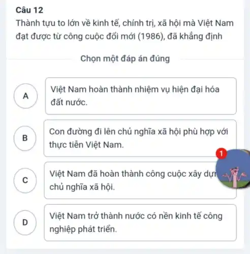 Câu 12
Thành tựu to lớn về kinh tế , chính trị, xã hội mà Việt Nam
đạt được từ công cuộc đổi mới (1986), đã khẳng định
Chọn một đáp án đúng
A )
Việt Nam hoàn thành nhiệm vụ hiện đại hóa
đất nước.
B )
Con đường đi lên chủ nghĩa xã hội phù hợp với
thực tiễn Việt Nam.
C )
Việt Nam đã hoàn thành công cuộc xây dựi
chủ nghĩa xã hội.
D
nghiệp phát triển.
Việt Nam trở thành nước có nền kinh tế công