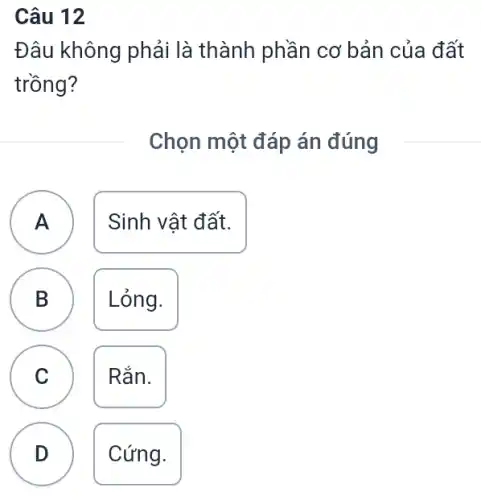 Câu 12
Đâu không phải là thành phần cơ bản của đất
trồng?
Chọn một đáp án đúng
A
Sinh vật đất.
A
B
B
Lỏng.
C
Rắn.
C
D
Cứng.